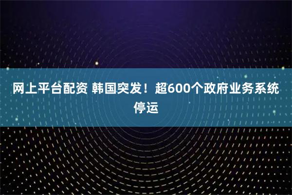 网上平台配资 韩国突发！超600个政府业务系统停运