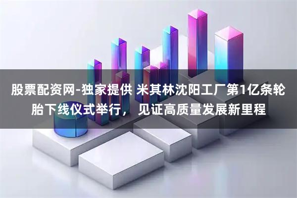 股票配资网-独家提供 米其林沈阳工厂第1亿条轮胎下线仪式举行， 见证高质量发展新里程