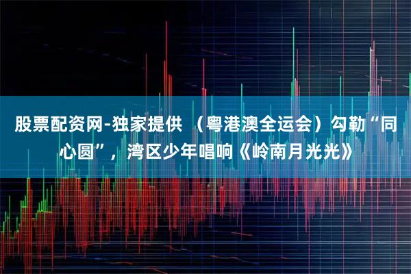 股票配资网-独家提供 （粤港澳全运会）勾勒“同心圆”，湾区少年唱响《岭南月光光》