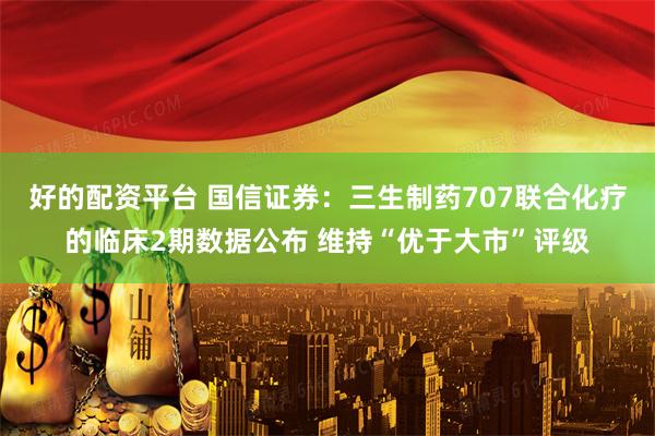 好的配资平台 国信证券：三生制药707联合化疗的临床2期数据公布 维持“优于大市”评级