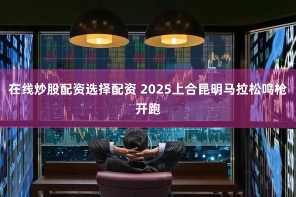 在线炒股配资选择配资 2025上合昆明马拉松鸣枪开跑