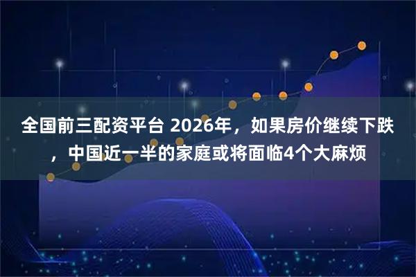 全国前三配资平台 2026年，如果房价继续下跌，中国近一半的家庭或将面临4个大麻烦