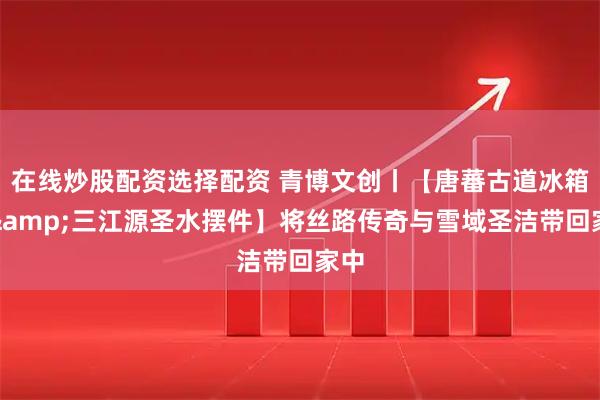 在线炒股配资选择配资 青博文创丨【唐蕃古道冰箱贴&三江源圣水摆件】将丝路传奇与雪域圣洁带回家中