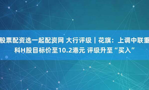 股票配资选一起配资网 大行评级｜花旗：上调中联重科H股目标价至10.2港元 评级升至“买入”