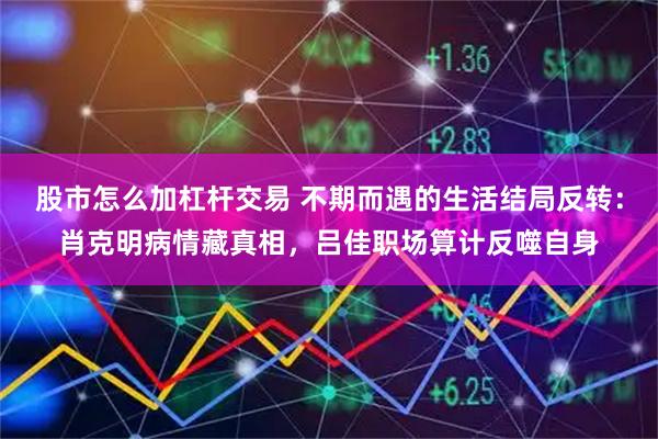 股市怎么加杠杆交易 不期而遇的生活结局反转：肖克明病情藏真相，吕佳职场算计反噬自身