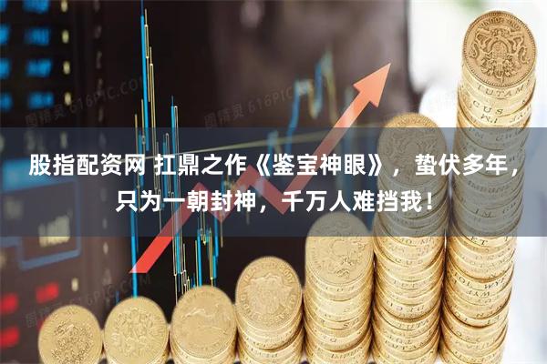 股指配资网 扛鼎之作《鉴宝神眼》，蛰伏多年，只为一朝封神，千万人难挡我！