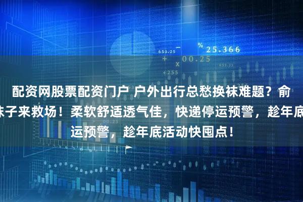 配资网股票配资门户 户外出行总愁换袜难题？俞兆林一次性袜子来救场！柔软舒适透气佳，快递停运预警，趁年底活动快囤点！