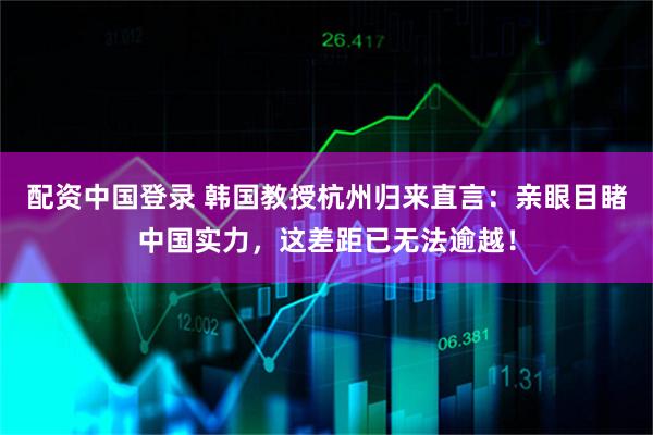 配资中国登录 韩国教授杭州归来直言：亲眼目睹中国实力，这差距已无法逾越！