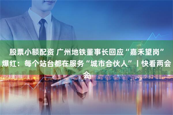 股票小额配资 广州地铁董事长回应“嘉禾望岗”爆红：每个站台都在服务“城市合伙人”丨快看两会
