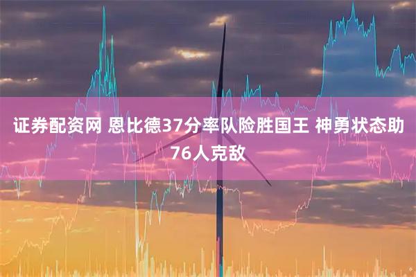 证券配资网 恩比德37分率队险胜国王 神勇状态助76人克敌