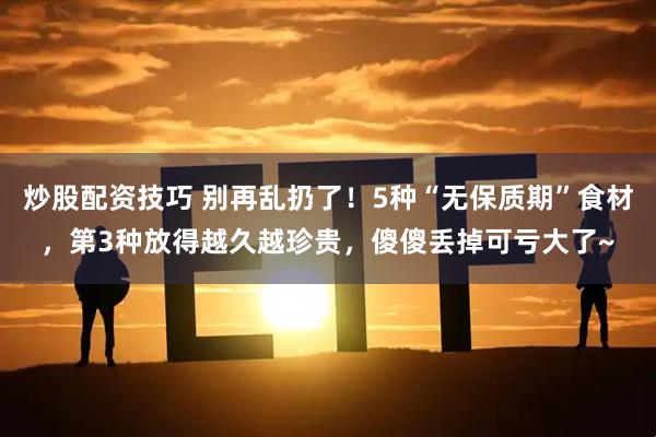 炒股配资技巧 别再乱扔了！5种“无保质期”食材，第3种放得越久越珍贵，傻傻丢掉可亏大了~