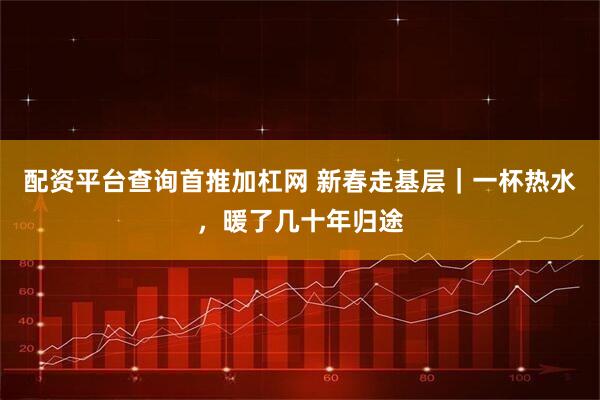 配资平台查询首推加杠网 新春走基层｜一杯热水，暖了几十年归途