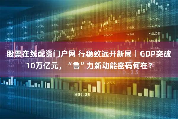 股票在线配资门户网 行稳致远开新局丨GDP突破10万亿元，“鲁”力新动能密码何在？