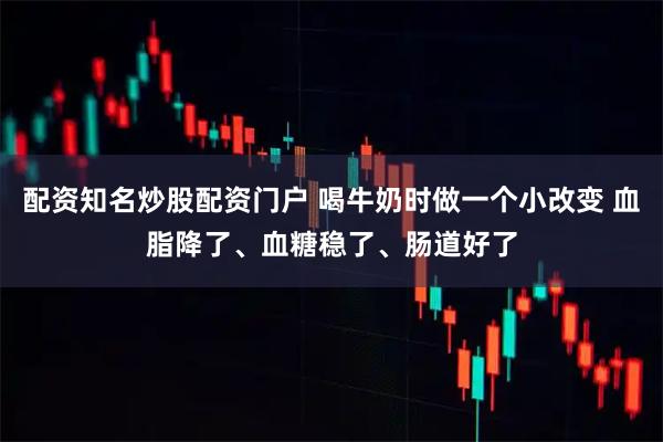 配资知名炒股配资门户 喝牛奶时做一个小改变 血脂降了、血糖稳了、肠道好了