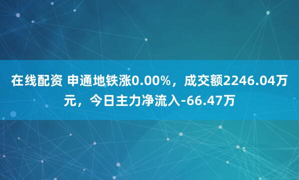 在线配资 申通地铁涨0.00%，成交额2246.04万元，今日主力净流入-66.47万