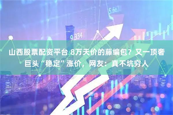 山西股票配资平台 8万天价的藤编包？又一顶奢巨头“稳定”涨价，网友：真不坑穷人