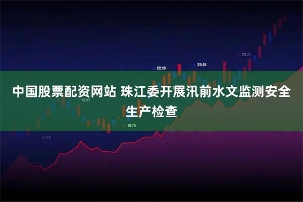 中国股票配资网站 珠江委开展汛前水文监测安全生产检查