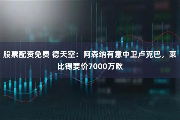 股票配资免费 德天空：阿森纳有意中卫卢克巴，莱比锡要价7000万欧