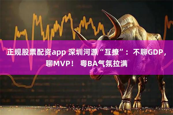 正规股票配资app 深圳河源“互撩”：不聊GDP，聊MVP！ 粤BA气氛拉满