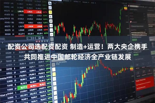 配资公司选配资配资 制造+运营！两大央企携手共同推进中国邮轮经济全产业链发展